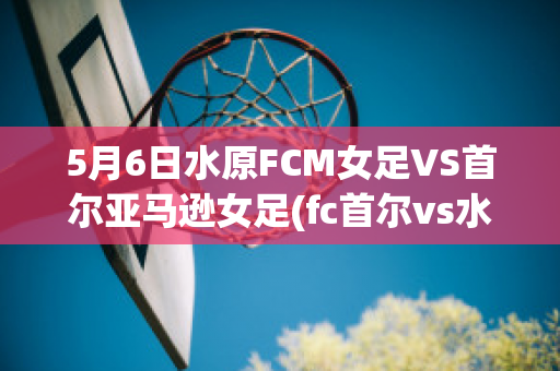 5月6日水原FCM女足VS首尔亚马逊女足(fc首尔vs水原fc)