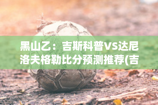 黑山乙：吉斯科普VS达尼洛夫格勒比分预测推荐(吉斯vs大蛇)