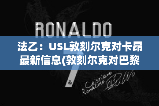 法乙：USL敦刻尔克对卡昂最新信息(敦刻尔克对巴黎fc)