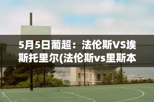 5月5日葡超：法伦斯VS埃斯托里尔(法伦斯vs里斯本竞技比赛结果)